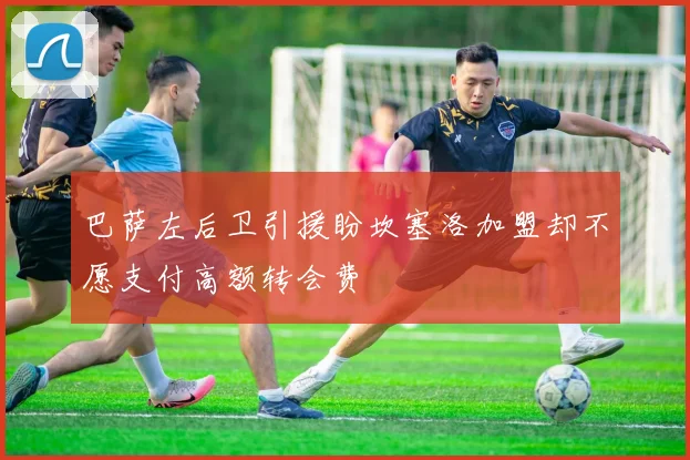 巴萨左后卫引援盼坎塞洛加盟却不愿支付高额转会费