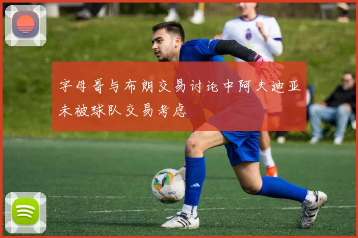 字母哥与布朗交易讨论中阿夫迪亚未被球队交易考虑