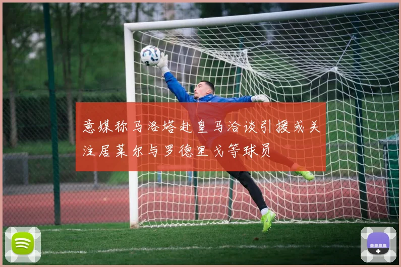 意媒称马洛塔赴皇马洽谈引援或关注居莱尔与罗德里戈等球员