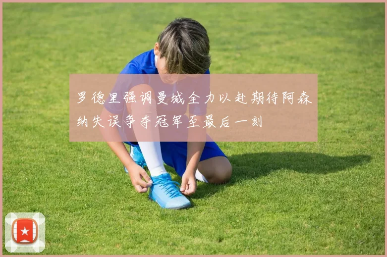 罗德里强调曼城全力以赴期待阿森纳失误争夺冠军至最后一刻