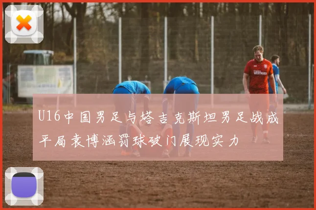U16中国男足与塔吉克斯坦男足战成平局袁博涵罚球破门展现实力