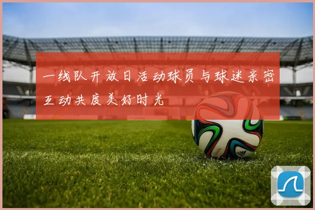 一线队开放日活动球员与球迷亲密互动共度美好时光