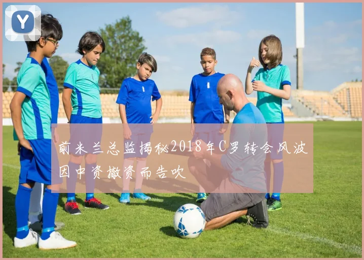 前米兰总监揭秘2018年C罗转会风波因中资撤资而告吹
