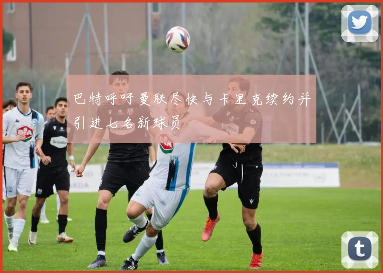 巴特呼吁曼联尽快与卡里克续约并引进七名新球员