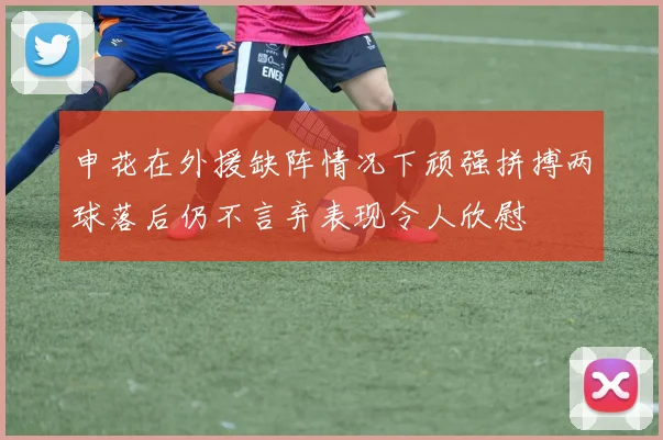 申花在外援缺阵情况下顽强拼搏两球落后仍不言弃表现令人欣慰