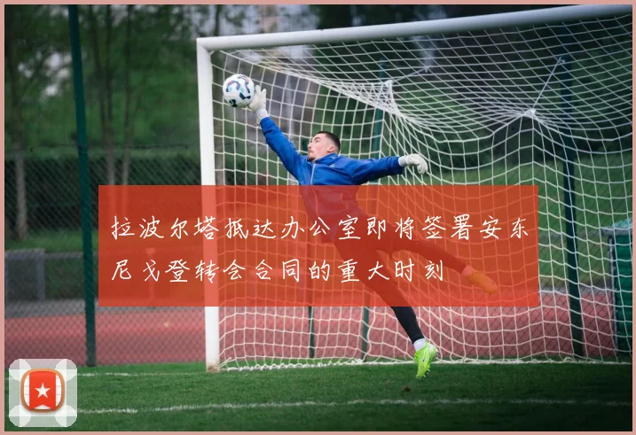 拉波尔塔抵达办公室即将签署安东尼戈登转会合同的重大时刻