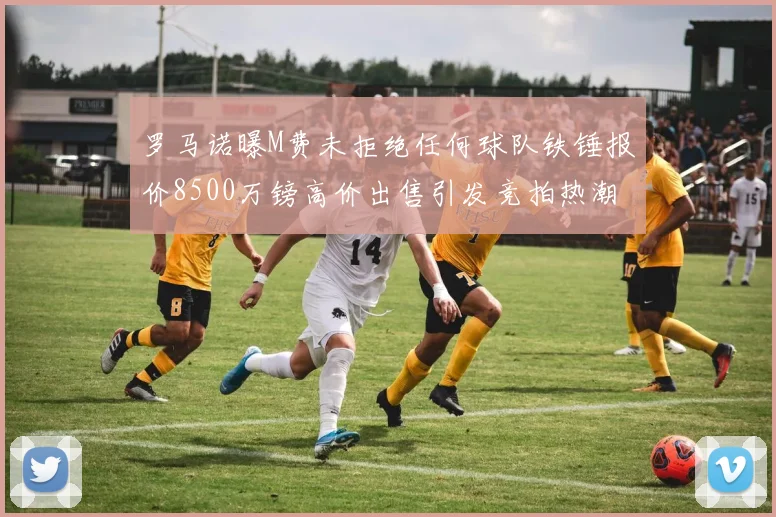 罗马诺曝M费未拒绝任何球队铁锤报价8500万镑高价出售引发竞拍热潮